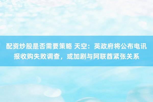 配资炒股是否需要策略 天空：英政府将公布电讯报收购失败调查，或加剧与阿联酋紧张关系