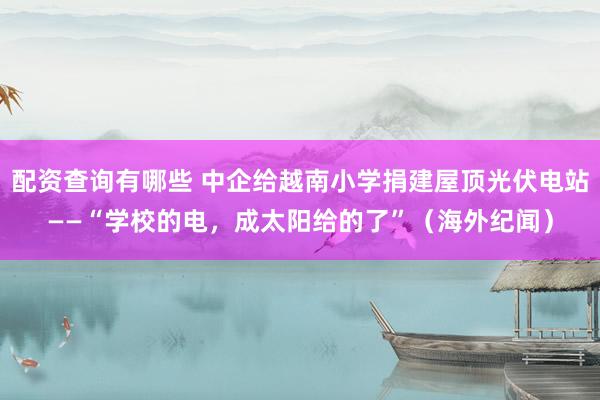 配资查询有哪些 中企给越南小学捐建屋顶光伏电站——“学校的电，成太阳给的了”（海外纪闻）