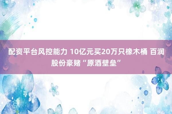 配资平台风控能力 10亿元买20万只橡木桶 百润股份豪赌“原酒壁垒”