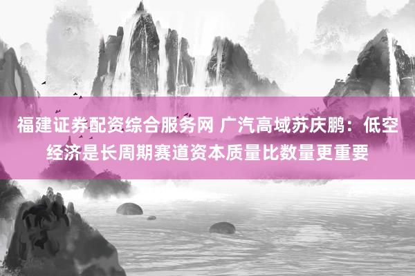 福建证券配资综合服务网 广汽高域苏庆鹏:低空经济是长周期赛道资本质量比数量更重要