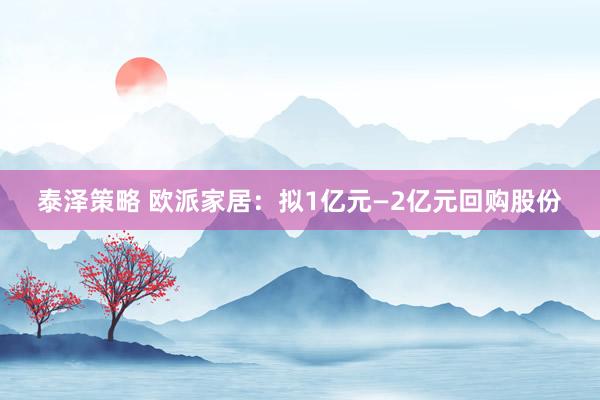 泰泽策略 欧派家居：拟1亿元—2亿元回购股份