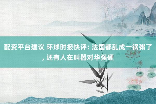 配资平台建议 环球时报快评: 法国都乱成一锅粥了, 还有人在叫嚣对华强硬