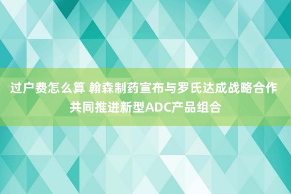 过户费怎么算 翰森制药宣布与罗氏达成战略合作 共同推进新型ADC产品组合
