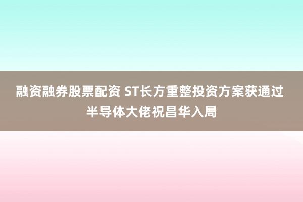 融资融券股票配资 ST长方重整投资方案获通过 半导体大佬祝昌华入局