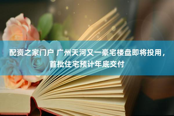 配资之家门户 广州天河又一豪宅楼盘即将投用，首批住宅预计年底交付