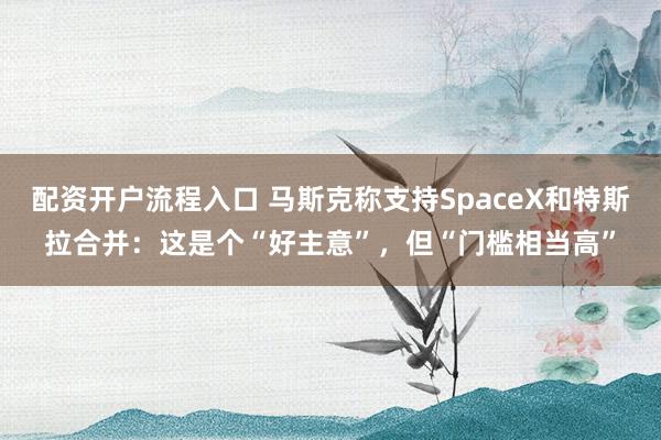 配资开户流程入口 马斯克称支持SpaceX和特斯拉合并:这是个“好主意”,但“门槛相当高”