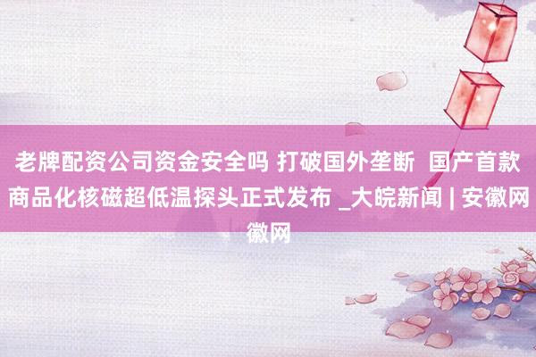 老牌配资公司资金安全吗 打破国外垄断 国产首款商品化核磁超低温探头正式发布 _大皖新闻 | 安徽网