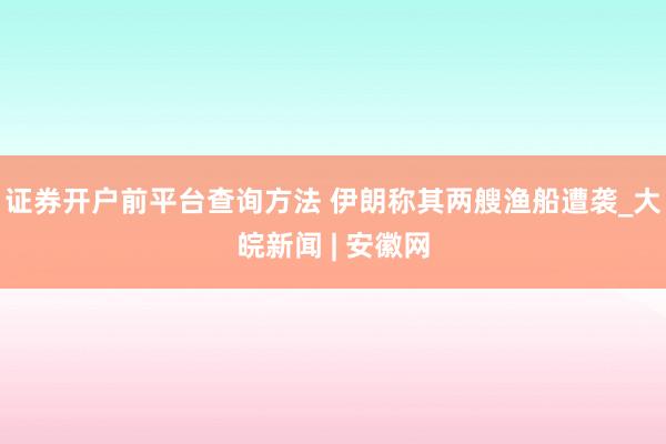 证券开户前平台查询方法 伊朗称其两艘渔船遭袭_大皖新闻 | 安徽网
